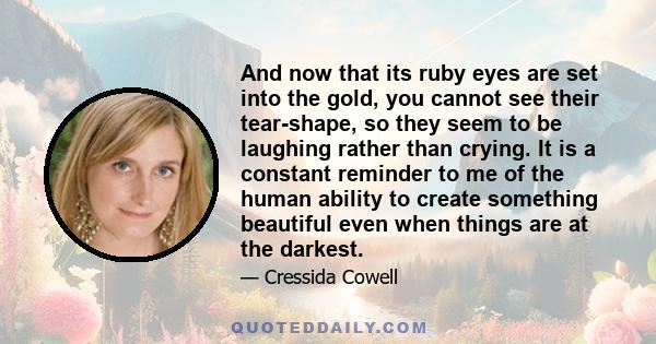 And now that its ruby eyes are set into the gold, you cannot see their tear-shape, so they seem to be laughing rather than crying. It is a constant reminder to me of the human ability to create something beautiful even