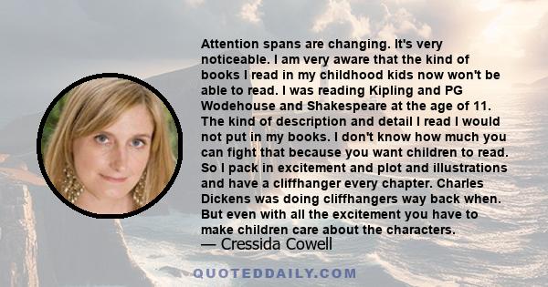 Attention spans are changing. It's very noticeable. I am very aware that the kind of books I read in my childhood kids now won't be able to read. I was reading Kipling and PG Wodehouse and Shakespeare at the age of 11.