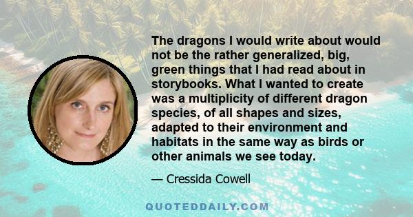 The dragons I would write about would not be the rather generalized, big, green things that I had read about in storybooks. What I wanted to create was a multiplicity of different dragon species, of all shapes and