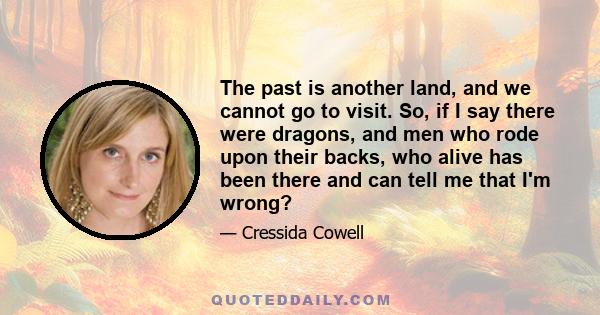 The past is another land, and we cannot go to visit. So, if I say there were dragons, and men who rode upon their backs, who alive has been there and can tell me that I'm wrong?