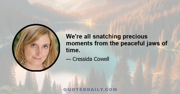 We're all snatching precious moments from the peaceful jaws of time.