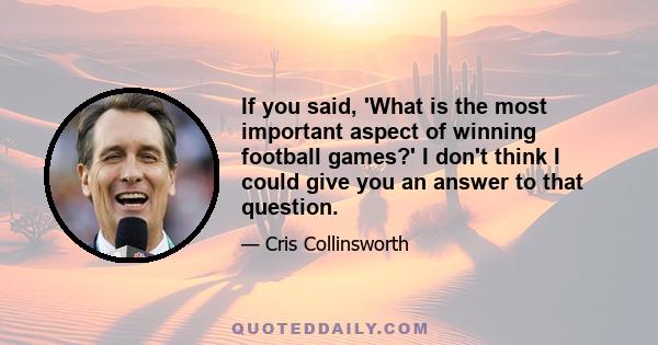 If you said, 'What is the most important aspect of winning football games?' I don't think I could give you an answer to that question.