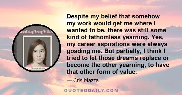 Despite my belief that somehow my work would get me where I wanted to be, there was still some kind of fathomless yearning. Yes, my career aspirations were always goading me. But partially, I think I tried to let those