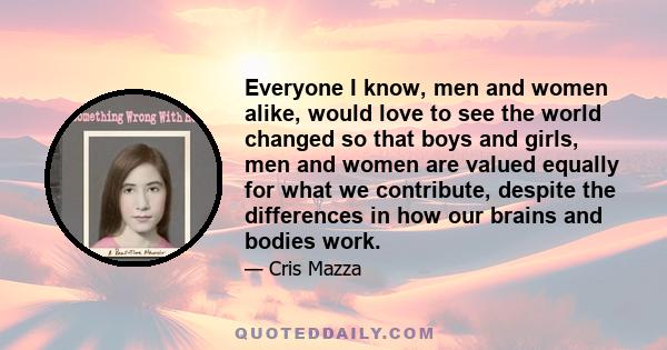 Everyone I know, men and women alike, would love to see the world changed so that boys and girls, men and women are valued equally for what we contribute, despite the differences in how our brains and bodies work.