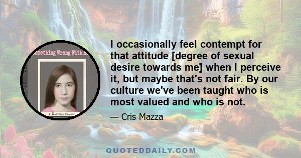 I occasionally feel contempt for that attitude [degree of sexual desire towards me] when I perceive it, but maybe that's not fair. By our culture we've been taught who is most valued and who is not.