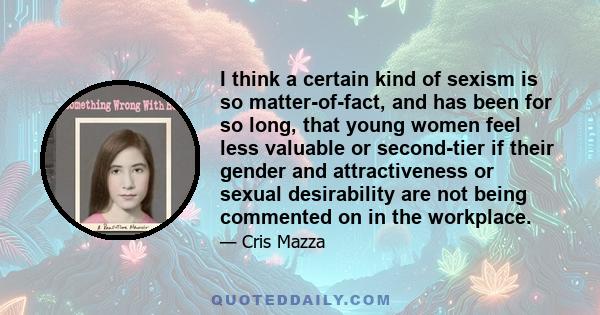 I think a certain kind of sexism is so matter-of-fact, and has been for so long, that young women feel less valuable or second-tier if their gender and attractiveness or sexual desirability are not being commented on in 