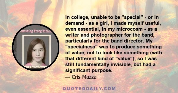 In college, unable to be special - or in demand - as a girl, I made myself useful, even essential, in my microcosm - as a writer and photographer for the band, particularly for the band director. My specialness was to