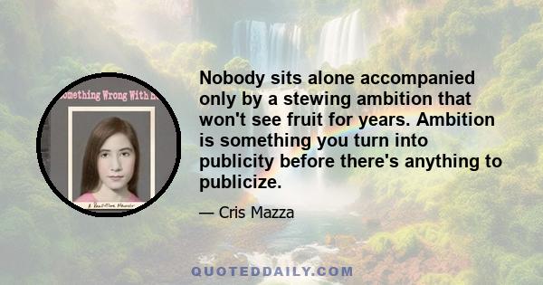 Nobody sits alone accompanied only by a stewing ambition that won't see fruit for years. Ambition is something you turn into publicity before there's anything to publicize.