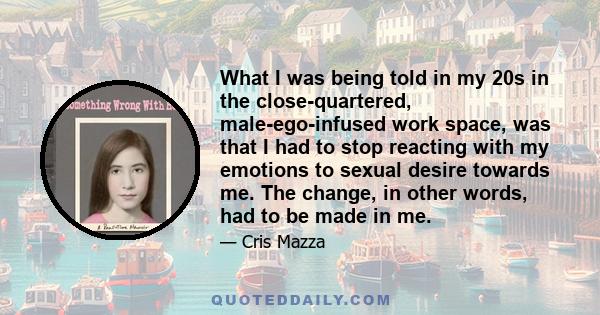 What I was being told in my 20s in the close-quartered, male-ego-infused work space, was that I had to stop reacting with my emotions to sexual desire towards me. The change, in other words, had to be made in me.