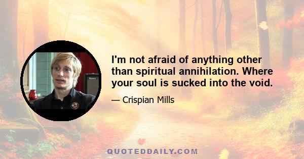 I'm not afraid of anything other than spiritual annihilation. Where your soul is sucked into the void.