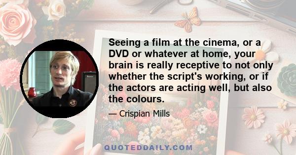 Seeing a film at the cinema, or a DVD or whatever at home, your brain is really receptive to not only whether the script's working, or if the actors are acting well, but also the colours.