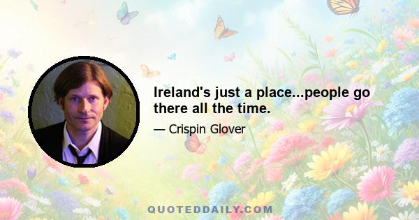 Ireland's just a place...people go there all the time.