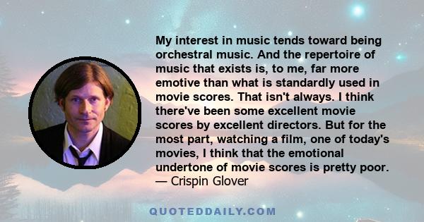 My interest in music tends toward being orchestral music. And the repertoire of music that exists is, to me, far more emotive than what is standardly used in movie scores. That isn't always. I think there've been some