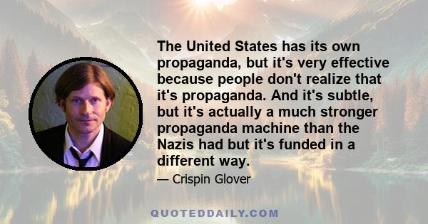 The United States has its own propaganda, but it's very effective because people don't realize that it's propaganda. And it's subtle, but it's actually a much stronger propaganda machine than the Nazis had but it's