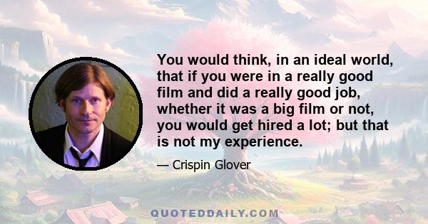 You would think, in an ideal world, that if you were in a really good film and did a really good job, whether it was a big film or not, you would get hired a lot; but that is not my experience.