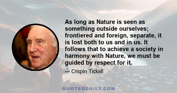 As long as Nature is seen as something outside ourselves; frontiered and foreign, separate, it is lost both to us and in us. It follows that to achieve a society in harmony with Nature, we must be guided by respect for