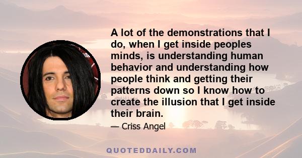 A lot of the demonstrations that I do, when I get inside peoples minds, is understanding human behavior and understanding how people think and getting their patterns down so I know how to create the illusion that I get