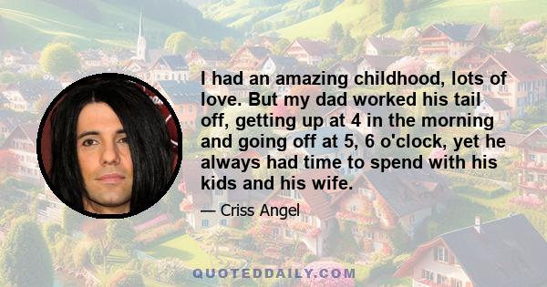 I had an amazing childhood, lots of love. But my dad worked his tail off, getting up at 4 in the morning and going off at 5, 6 o'clock, yet he always had time to spend with his kids and his wife.