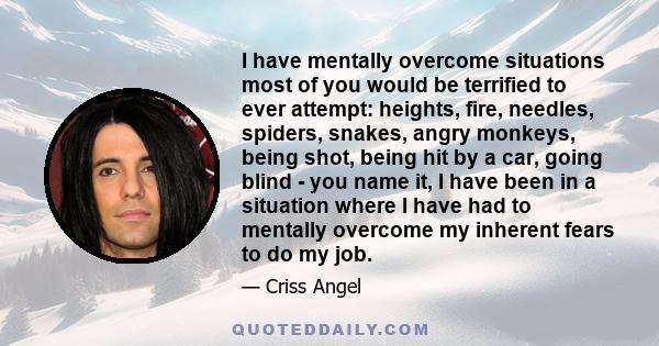 I have mentally overcome situations most of you would be terrified to ever attempt: heights, fire, needles, spiders, snakes, angry monkeys, being shot, being hit by a car, going blind - you name it, I have been in a