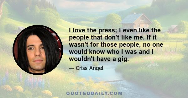 I love the press; I even like the people that don't like me. If it wasn't for those people, no one would know who I was and I wouldn't have a gig.