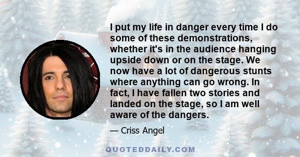 I put my life in danger every time I do some of these demonstrations, whether it's in the audience hanging upside down or on the stage. We now have a lot of dangerous stunts where anything can go wrong. In fact, I have