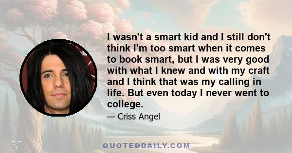 I wasn't a smart kid and I still don't think I'm too smart when it comes to book smart, but I was very good with what I knew and with my craft and I think that was my calling in life. But even today I never went to