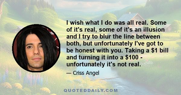 I wish what I do was all real. Some of it's real, some of it's an illusion and I try to blur the line between both, but unfortunately I've got to be honest with you. Taking a $1 bill and turning it into a $100 -