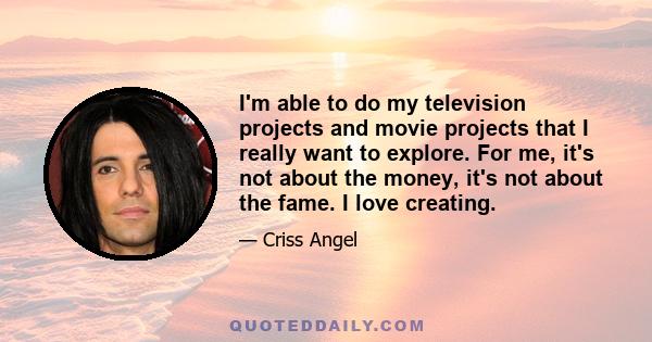 I'm able to do my television projects and movie projects that I really want to explore. For me, it's not about the money, it's not about the fame. I love creating.