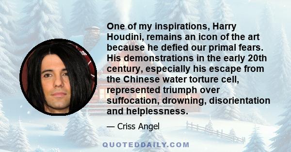 One of my inspirations, Harry Houdini, remains an icon of the art because he defied our primal fears. His demonstrations in the early 20th century, especially his escape from the Chinese water torture cell, represented