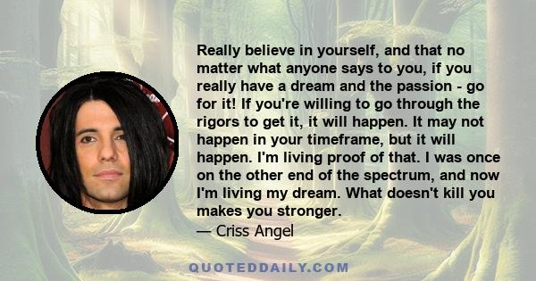 Really believe in yourself, and that no matter what anyone says to you, if you really have a dream and the passion - go for it! If you're willing to go through the rigors to get it, it will happen. It may not happen in