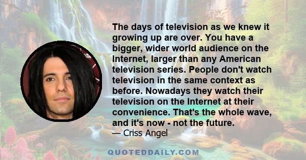 The days of television as we knew it growing up are over. You have a bigger, wider world audience on the Internet, larger than any American television series. People don't watch television in the same context as before. 