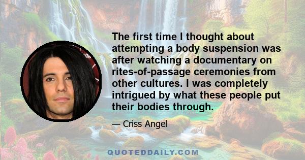 The first time I thought about attempting a body suspension was after watching a documentary on rites-of-passage ceremonies from other cultures. I was completely intrigued by what these people put their bodies through.