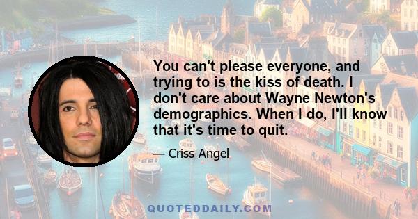 You can't please everyone, and trying to is the kiss of death. I don't care about Wayne Newton's demographics. When I do, I'll know that it's time to quit.