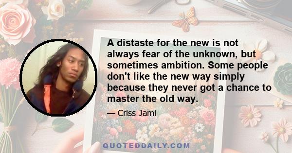 A distaste for the new is not always fear of the unknown, but sometimes ambition. Some people don't like the new way simply because they never got a chance to master the old way.