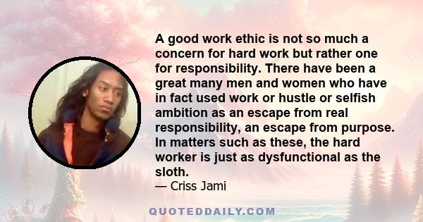 A good work ethic is not so much a concern for hard work but rather one for responsibility. There have been a great many men and women who have in fact used work or hustle or selfish ambition as an escape from real