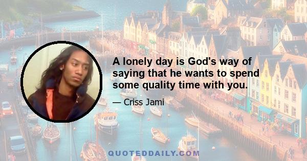 A lonely day is God's way of saying that he wants to spend some quality time with you.