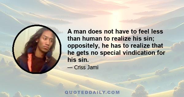 A man does not have to feel less than human to realize his sin; oppositely, he has to realize that he gets no special vindication for his sin.