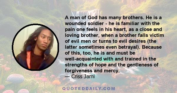 A man of God has many brothers. He is a wounded soldier - he is familiar with the pain one feels in his heart, as a close and loving brother, when a brother falls victim of evil men or turns to evil desires (the latter