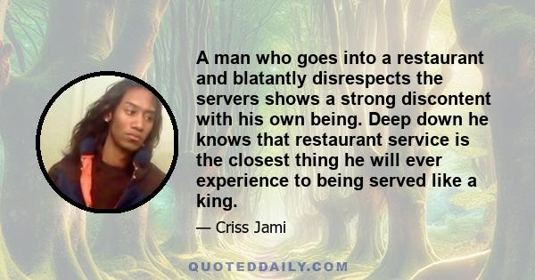 A man who goes into a restaurant and blatantly disrespects the servers shows a strong discontent with his own being. Deep down he knows that restaurant service is the closest thing he will ever experience to being