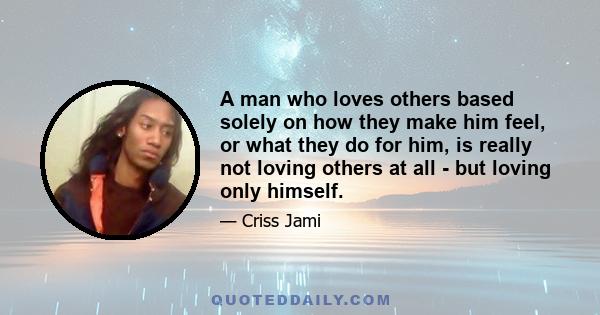 A man who loves others based solely on how they make him feel, or what they do for him, is really not loving others at all - but loving only himself.