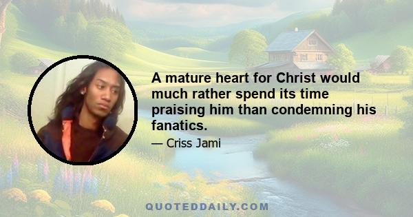 A mature heart for Christ would much rather spend its time praising him than condemning his fanatics.