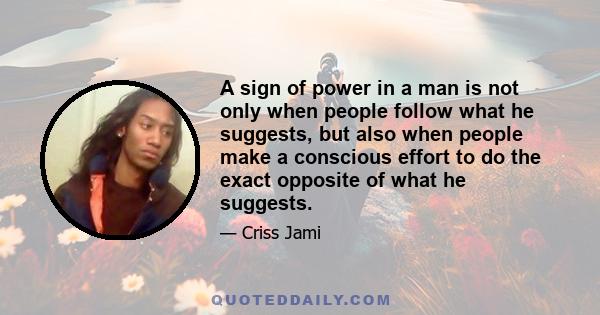 A sign of power in a man is not only when people follow what he suggests, but also when people make a conscious effort to do the exact opposite of what he suggests.