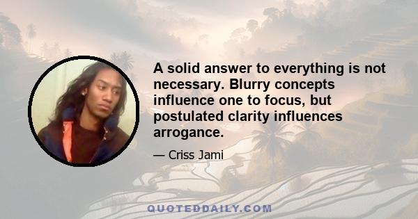 A solid answer to everything is not necessary. Blurry concepts influence one to focus, but postulated clarity influences arrogance.