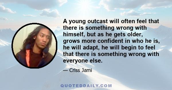 A young outcast will often feel that there is something wrong with himself, but as he gets older, grows more confident in who he is, he will adapt, he will begin to feel that there is something wrong with everyone else.