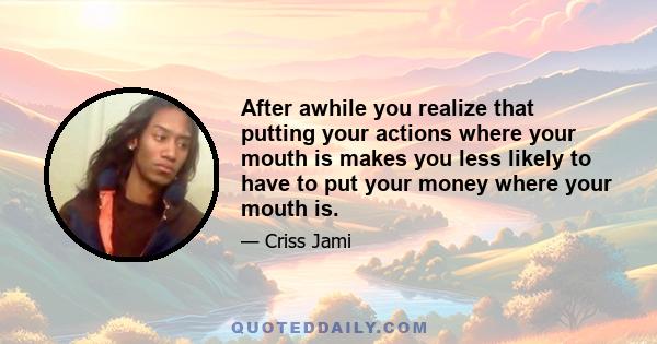 After awhile you realize that putting your actions where your mouth is makes you less likely to have to put your money where your mouth is.