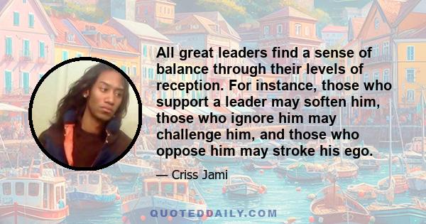 All great leaders find a sense of balance through their levels of reception. For instance, those who support a leader may soften him, those who ignore him may challenge him, and those who oppose him may stroke his ego.