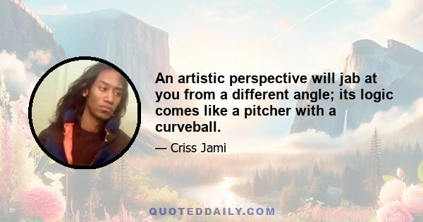 An artistic perspective will jab at you from a different angle; its logic comes like a pitcher with a curveball.