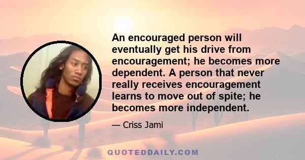 An encouraged person will eventually get his drive from encouragement; he becomes more dependent. A person that never really receives encouragement learns to move out of spite; he becomes more independent.