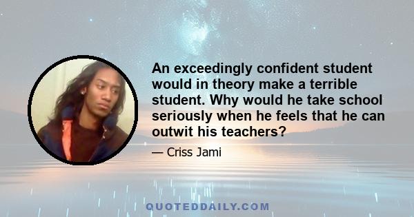 An exceedingly confident student would in theory make a terrible student. Why would he take school seriously when he feels that he can outwit his teachers?