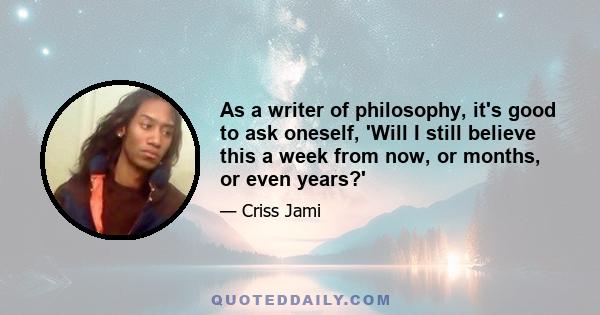 As a writer of philosophy, it's good to ask oneself, 'Will I still believe this a week from now, or months, or even years?'